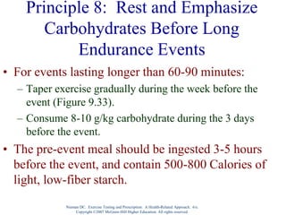 Nieman DC. Exercise Testing and Prescription: A Health-Related Approach. 6/e.
Copyright ©2007 McGraw-Hill Higher Education. All rights reserved.
Principle 8: Rest and Emphasize
Carbohydrates Before Long
Endurance Events
• For events lasting longer than 60-90 minutes:
– Taper exercise gradually during the week before the
event (Figure 9.33).
– Consume 8-10 g/kg carbohydrate during the 3 days
before the event.
• The pre-event meal should be ingested 3-5 hours
before the event, and contain 500-800 Calories of
light, low-fiber starch.
 