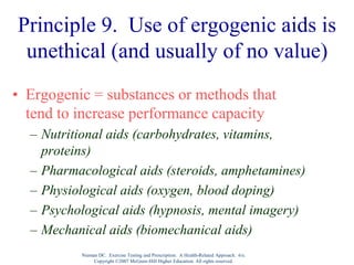 Nieman DC. Exercise Testing and Prescription: A Health-Related Approach. 6/e.
Copyright ©2007 McGraw-Hill Higher Education. All rights reserved.
Principle 9. Use of ergogenic aids is
unethical (and usually of no value)
• Ergogenic = substances or methods that
tend to increase performance capacity
– Nutritional aids (carbohydrates, vitamins,
proteins)
– Pharmacological aids (steroids, amphetamines)
– Physiological aids (oxygen, blood doping)
– Psychological aids (hypnosis, mental imagery)
– Mechanical aids (biomechanical aids)
 