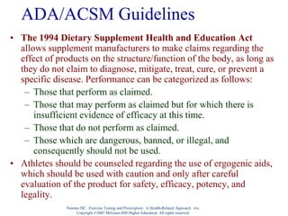 Nieman DC. Exercise Testing and Prescription: A Health-Related Approach. 6/e.
Copyright ©2007 McGraw-Hill Higher Education. All rights reserved.
ADA/ACSM Guidelines
• The 1994 Dietary Supplement Health and Education Act
allows supplement manufacturers to make claims regarding the
effect of products on the structure/function of the body, as long as
they do not claim to diagnose, mitigate, treat, cure, or prevent a
specific disease. Performance can be categorized as follows:
– Those that perform as claimed.
– Those that may perform as claimed but for which there is
insufficient evidence of efficacy at this time.
– Those that do not perform as claimed.
– Those which are dangerous, banned, or illegal, and
consequently should not be used.
• Athletes should be counseled regarding the use of ergogenic aids,
which should be used with caution and only after careful
evaluation of the product for safety, efficacy, potency, and
legality.
 