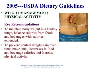 Nieman DC. Exercise Testing and Prescription: A Health-Related Approach. 6/e.
Copyright ©2007 McGraw-Hill Higher Education. All rights reserved.
2005---USDA Dietary Guidelines
• WEIGHT MANAGEMENT;
PHYSICAL ACTIVITY
Key Recommendations
• To maintain body weight in a healthy
range, balance calories from foods
and beverages with calories
expended.
• To prevent gradual weight gain over
time, make small decreases in food
and beverage calories and increase
physical activity.
 
