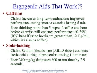 Nieman DC. Exercise Testing and Prescription: A Health-Related Approach. 6/e.
Copyright ©2007 McGraw-Hill Higher Education. All rights reserved.
Ergogenic Aids That Work??
• Caffeine
– Claim: Increases long-term endurance; improves
performance during intense exercise lasting 5 min
– Fact: drinking more than 5 cups of coffee one hour
before exercise will enhance performance 10-30%.
(IOC bans if urine levels are greater than 12 g/ml,
which is >6 cups coffee).
• Soda-loading
– Claim: Sodium bicarbonate (Alka Seltzer) counters
lactic acid during intense effort lasting 1-4 minutes
– Fact: 300 mg/kg decreases 800 m run time by 2.9
seconds.
 