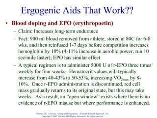 Nieman DC. Exercise Testing and Prescription: A Health-Related Approach. 6/e.
Copyright ©2007 McGraw-Hill Higher Education. All rights reserved.
Ergogenic Aids That Work??
• Blood doping and EPO (erythropoetin)
– Claim: Increases long-term endurance
– Fact: 900 ml blood removed from athlete, stored at 80C for 6-8
wks, and then reinfused 1-7 days before competition increases
hemoglobin by 10% (4-11% increase in aerobic power; run 10
sec/mile faster); EPO has similar effect
– A typical regimen is to administer 5000 U of r-EPO three times
weekly for four weeks. Hematocrit values will typically
increase from 40-43% to 50-53%, increasing VO2max by 8-
10%. Once r-EPO administration is discontinued, red cell
mass gradually returns to its original state, but this may take
weeks. As a result, an “open window” exists where there is no
evidence of r-EPO misuse but where performance is enhanced.
 