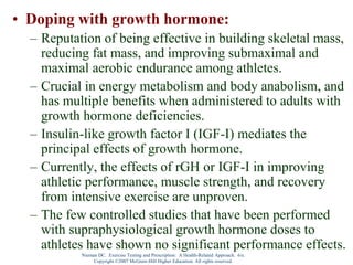 Nieman DC. Exercise Testing and Prescription: A Health-Related Approach. 6/e.
Copyright ©2007 McGraw-Hill Higher Education. All rights reserved.
• Doping with growth hormone:
– Reputation of being effective in building skeletal mass,
reducing fat mass, and improving submaximal and
maximal aerobic endurance among athletes.
– Crucial in energy metabolism and body anabolism, and
has multiple benefits when administered to adults with
growth hormone deficiencies.
– Insulin-like growth factor I (IGF-I) mediates the
principal effects of growth hormone.
– Currently, the effects of rGH or IGF-I in improving
athletic performance, muscle strength, and recovery
from intensive exercise are unproven.
– The few controlled studies that have been performed
with supraphysiological growth hormone doses to
athletes have shown no significant performance effects.
 