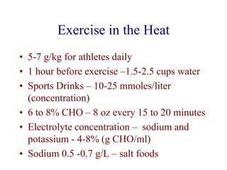 Exercise in the Heat
• 5-7 g/kg for athletes daily
• 1 hour before exercise –1.5-2.5 cups water
• Sports Drinks – 10-25 mmoles/liter
(concentration)
• 6 to 8% CHO – 8 oz every 15 to 20 minutes
• Electrolyte concentration – sodium and
potassium - 4-8% (g CHO/ml)
• Sodium 0.5 -0.7 g/L – salt foods
 