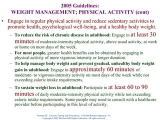 Nieman DC. Exercise Testing and Prescription: A Health-Related Approach. 6/e.
Copyright ©2007 McGraw-Hill Higher Education. All rights reserved.
2005 Guidelines:
WEIGHT MANAGEMENT; PHYSICAL ACTIVITY (cont)
• Engage in regular physical activity and reduce sedentary activities to
promote health, psychological well-being, and a healthy body weight.
– To reduce the risk of chronic disease in adulthood: Engage in at least 30
minutes of moderate-intensity physical activity, above usual activity, at work
or home on most days of the week.
– For most people, greater health benefits can be obtained by engaging in
physical activity of more vigorous intensity or longer duration.
– To help manage body weight and prevent gradual, unhealthy body weight
gain in adulthood: Engage in approximately 60 minutes of
moderate- to vigorous-intensity activity on most days of the week while not
exceeding caloric intake requirements.
– To sustain weight loss in adulthood: Participate in at least 60 to 90
minutes of daily moderate-intensity physical activity while not exceeding
caloric intake requirements. Some people may need to consult with a healthcare
provider before participating in this level of activity.
 