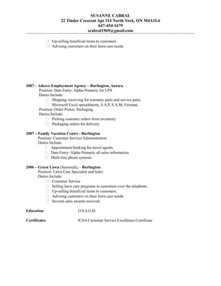 SUSANNE CABRAL
22 Tinder Crescent Apt 314 North York, ON M4A1L6
647-454-1679
scabral1969@gmail.com
 Up-selling beneficial items to customers.
 Advising customers on their lawn care needs.
2007 – Adecco Employment Agency – Burlington, Aurora
Position: Data Entry- Alpha-Numeric for UPS
Duties Include:
 Shipping/ receiving for warranty parts and service parts.
 Microsoft Excel spreadsheets, S.A.P, S.A.M, Fireman.
Position: Order Picker, Packaging
Duties Include:
 Picking customer orders from inventory.
 Packaging orders for delivery.
2007 – Family Vacation Centre - Burlington
Position: Customer Service/Administration
Duties Include:
 Appointment booking for travel agents.
 Data Entry- Alpha-Numeric all sales information.
 Multi-line phone systems.
2006 – Green Lawn (Seasonal), – Burlington
Position: Lawn Care Specialist and Sales
Duties Include:
 Customer Service
 Selling lawn care programs to customers over the telephone.
 Up-selling beneficial items to customers.
 Advising customers on their lawn care needs.
 Several sales awards received.
Education O.S.S.G.D.
Certificates ICSA Customer Service Excellence Certificate
 