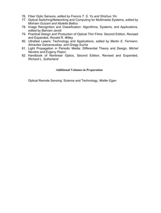 76. Fiber Optic Sensors, edited by Francis T. S. Yu and Shizhuo Yin
77. Optical Switching/Networking and Computing for Multimedia Systems, edited by
Mohsen Guizani and Abdella Battou
78. Image Recognition and Classification: Algorithms, Systems, and Applications,
edited by Bahram Javidi
79. Practical Design and Production of Optical Thin Films: Second Edition, Revised
and Expanded, Ronald R. Willey
80. Ultrafast Lasers: Technology and Applications, edited by Martin E. Fermann,
Almantas Galvanauskas, and Gregg Sucha
81. Light Propagation in Periodic Media: Differential Theory and Design, Michel
Nevière and Evgeny Popov
82. Handbook of Nonlinear Optics, Second Edition, Revised and Expanded,
Richard L. Sutherland
Additional Volumes in Preparation
Optical Remote Sensing: Science and Technology, Walter Egan
Copyright 2002 by Marcel Dekker. All Rights Reserved.
Copyright 2002 by Marcel Dekker. All Rights Reserved.
 