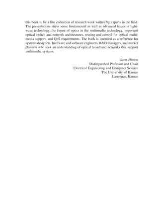this book to be a ﬁne collection of research work written by experts in the ﬁeld.
The presentations stress some fundamental as well as advanced issues in light-
wave technology, the future of optics in the multimedia technology, important
optical switch and network architectures, routing and control for optical multi-
media support, and QoS requirements. The book is intended as a reference for
systems designers, hardware and software engineers, R&D managers, and market
planners who seek an understanding of optical broadband networks that support
multimedia systems.
Scott Hinton
Distinguished Professor and Chair
Electrical Engineering and Computer Science
The University of Kansas
Lawrence, Kansas
Copyright 2002 by Marcel Dekker. All Rights Reserved.
 