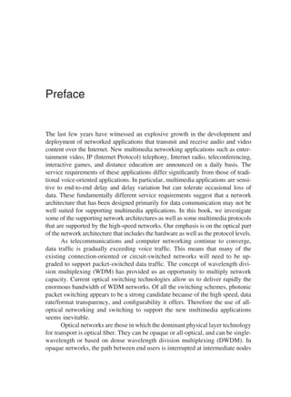 Preface
The last few years have witnessed an explosive growth in the development and
deployment of networked applications that transmit and receive audio and video
content over the Internet. New multimedia networking applications such as enter-
tainment video, IP (Internet Protocol) telephony, Internet radio, teleconferencing,
interactive games, and distance education are announced on a daily basis. The
service requirements of these applications differ signiﬁcantly from those of tradi-
tional voice-oriented applications. In particular, multimedia applications are sensi-
tive to end-to-end delay and delay variation but can tolerate occasional loss of
data. These fundamentally different service requirements suggest that a network
architecture that has been designed primarily for data communication may not be
well suited for supporting multimedia applications. In this book, we investigate
some of the supporting network architectures as well as some multimedia protocols
that are supported by the high-speed networks. Our emphasis is on the optical part
of the network architecture that includes the hardware as well as the protocol levels.
As telecommunications and computer networking continue to converge,
data trafﬁc is gradually exceeding voice trafﬁc. This means that many of the
existing connection-oriented or circuit-switched networks will need to be up-
graded to support packet-switched data trafﬁc. The concept of wavelength divi-
sion multiplexing (WDM) has provided us an opportunity to multiply network
capacity. Current optical switching technologies allow us to deliver rapidly the
enormous bandwidth of WDM networks. Of all the switching schemes, photonic
packet switching appears to be a strong candidate because of the high speed, data
rate/format transparency, and conﬁgurability it offers. Therefore the use of all-
optical networking and switching to support the new multimedia applications
seems inevitable.
Optical networks are those in which the dominant physical layer technology
for transport is optical ﬁber. They can be opaque or all-optical, and can be single-
wavelength or based on dense wavelength division multiplexing (DWDM). In
opaque networks, the path between end users is interrupted at intermediate nodes
Copyright 2002 by Marcel Dekker. All Rights Reserved.
 
