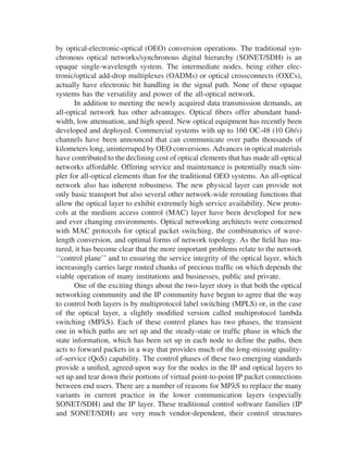 by optical-electronic-optical (OEO) conversion operations. The traditional syn-
chronous optical networks/synchronous digital hierarchy (SONET/SDH) is an
opaque single-wavelength system. The intermediate nodes, being either elec-
tronic/optical add-drop multiplexes (OADMs) or optical crossconnects (OXCs),
actually have electronic bit handling in the signal path. None of these opaque
systems has the versatility and power of the all-optical network.
In addition to meeting the newly acquired data transmission demands, an
all-optical network has other advantages. Optical ﬁbers offer abundant band-
width, low attenuation, and high speed. New optical equipment has recently been
developed and deployed. Commercial systems with up to 160 OC-48 (10 Gb/s)
channels have been announced that can communicate over paths thousands of
kilometers long, uninterruped by OEO conversions. Advances in optical materials
have contributed to the declining cost of optical elements that has made all-optical
networks affordable. Offering service and maintenance is potentially much sim-
pler for all-optical elements than for the traditional OEO systems. An all-optical
network also has inherent robustness. The new physical layer can provide not
only basic transport but also several other network-wide rerouting functions that
allow the optical layer to exhibit extremely high service availability. New proto-
cols at the medium access control (MAC) layer have been developed for new
and ever changing environments. Optical networking architects were concerned
with MAC protocols for optical packet switching, the combinatorics of wave-
length conversion, and optimal forms of network topology. As the ﬁeld has ma-
tured, it has become clear that the more important problems relate to the network
‘‘control plane’’ and to ensuring the service integrity of the optical layer, which
increasingly carries large routed chunks of precious trafﬁc on which depends the
viable operation of many institutions and businesses, public and private.
One of the exciting things about the two-layer story is that both the optical
networking community and the IP community have begun to agree that the way
to control both layers is by multiprotocol label switching (MPLS) or, in the case
of the optical layer, a slightly modiﬁed version called multiprotocol lambda
switching (MPλS). Each of these control planes has two phases, the transient
one in which paths are set up and the steady-state or trafﬁc phase in which the
state information, which has been set up in each node to deﬁne the paths, then
acts to forward packets in a way that provides much of the long-missing quality-
of-service (QoS) capability. The control phases of these two emerging standards
provide a uniﬁed, agreed-upon way for the nodes in the IP and optical layers to
set up and tear down their portions of virtual point-to-point IP packet connections
between end users. There are a number of reasons for MPλS to replace the many
variants in current practice in the lower communication layers (especially
SONET/SDH) and the IP layer. These traditional control software families (IP
and SONET/SDH) are very much vendor-dependent, their control structures
Copyright 2002 by Marcel Dekker. All Rights Reserved.
 
