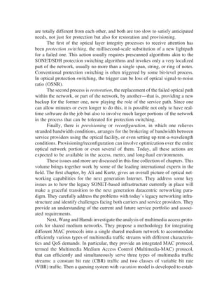 are totally different from each other, and both are too slow to satisfy anticipated
needs, not just for protection but also for restoration and provisioning.
The ﬁrst of the optical layer integrity processes to receive attention has
been protection switching, the millisecond-scale substitution of a new lightpath
for a failed one. This action usually requires prescanned algorithms akin to the
SONET/SDH protection switching algorithms and invokes only a very localized
part of the network, usually no more than a single span, string, or ring of notes.
Conventional protection switching is often triggered by some bit-level process.
In optical protection switching, the trigger can be loss of optical signal-to-noise
ratio (OSNR).
The second process is restoration, the replacement of the failed optical path
within the network, or part of the network, by another—that is, providing a new
backup for the former one, now playing the role of the service path. Since one
can allow minutes or even longer to do this, it is possible not only to have real-
time software do the job but also to involve much larger portions of the network
in the process that can be tolerated for protection switching.
Finally, there is provisioning or reconﬁguration, in which one relieves
stranded bandwidth conditions, arranges for the brokering of bandwidth between
service providers using the optical facility, or even setting up rent-a-wavelength
conditions. Provisioning/reconﬁguration can involve optimization over the entire
optical network portion or even several of them. Today, all these actions are
expected to be available in the access, metro, and long-haul environments.
These issues and more are discussed in this ﬁne collection of chapters. This
volume brings together work by some of the leading international experts in the
ﬁeld. The ﬁrst chapter, by Ali and Kurtz, gives an overall picture of optical net-
working capabilities for the next generation Internet. They address some key
issues as to how the legacy SONET-based infrastructure currently in place will
make a graceful transition to the next generation datacentric networking para-
digm. They carefully address the problems with today’s legacy networking infra-
structure and identify challenges facing both carriers and service providers. They
provide an understanding of the current and future service portfolio and associ-
ated requirements.
Next, Wang and Hamdi investigate the analysis of multimedia access proto-
cols for shared medium networks. They propose a methodology for integrating
different MAC protocols into a single shared medium network to accommodate
efﬁciently various types of multimedia trafﬁc streams with different characteris-
tics and QoS demands. In particular, they provide an integrated MAC protocol,
termed the Multimedia Medium Access Control (Multimedia-MAC) protocol,
that can efﬁciently and simultaneously serve three types of multimedia trafﬁc
streams: a constant bit rate (CBR) trafﬁc and two classes of variable bit rate
(VBR) trafﬁc. Then a queuing system with vacation model is developed to estab-
Copyright 2002 by Marcel Dekker. All Rights Reserved.
 