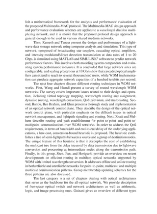 lish a mathematical framework for the analysis and performance evaluation of
the proposed Multimedia-MAC protocol. The Multimedia-MAC design approach
and performance evaluation schemes are applied to a wavelength division multi-
plexing network, and it is shown that the proposed protocol design approach is
general enough to be used in various shared medium networks.
Then, Ramesh and Tanzer present the design and performance of a light-
wave data storage network using computer analysis and simulation. This type of
network, composed of broadcasting star couplers, cascading optical ampliﬁers,
and intensity-modulated/direct detection transmission at data rates of 1 to 20
Gbps, is simulated using MATLAB and SIMULINK
software to predict network
performance factors. This involves both modeling system components and evalu-
ating system performance measures. It is concluded that large network sizes are
conﬁgurable, and scaling projections at 10 Gb/s show that cascaded optical ampli-
ﬁers can extend to reach to several thousand end users, while WDM implementa-
tion can produce aggregate network capacities of a hundred terabits per second.
The next four chapters discuss different routing techniques in WDM net-
works. First, Wang and Hamdi present a survey of routed wavelength WDM
networks. The survey covers important issues related to their design and opera-
tion, including virtual topology mapping, wavelength routing and assignment,
dynamic routing, wavelength conversion, QoS provision, and multicasting. Sec-
ond, Battou, Ben Brahim, and Khan present a thorough study and implementation
of an optical network control plane. They describe the design of the optical net-
work control plane, with particular emphasis on the difﬁcult issues in optical
network management, and lightpath signaling and routing. Next, Znati and Mel-
hem describe routing and path establishment for point-to-point and point-to-
multipoint communications over WDM networks. In order to address the QoS
requirements, in terms of bandwidth and end-to-end delay of the underlying appli-
cations, a low-cost, conversion-bound heuristic is proposed. The heuristic estab-
lishes a tree of semi-lightpaths between a source and a group of destination nodes.
The unique feature of this heuristic is that it decouples the cost of establishing
the multicast tree from the delay incurred by data transmission due to lightwave
conversion and processing at intermediate nodes along the transmission path.
Finally, in this group, Shen, Pan, and Horiguchi provide an overview on recent
developments on efﬁcient routing in multihop optical networks supported by
WDM with limited wavelength conversion. It addresses ofﬂine and online routing
in both reliable and unreliable networks for point-to-point, multicast, and multiple
multicast communication patterns. Group membership updating schemes for the
three patterns are also discussed.
The last category is a set of chapters dealing with optical architectures
that serve as the backbone for the all-optical network. We provide description
of free-space optical switch and network architectures as well as arithmetic,
logic, and image processing ones. Guizani gives an overview of different types
Copyright 2002 by Marcel Dekker. All Rights Reserved.
 