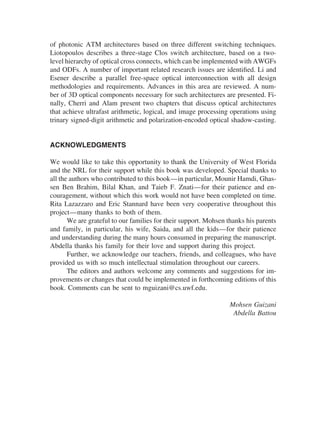 of photonic ATM architectures based on three different switching techniques.
Liotopoulos describes a three-stage Clos switch architecture, based on a two-
level hierarchy of optical cross connects, which can be implemented with AWGFs
and ODFs. A number of important related research issues are identiﬁed. Li and
Esener describe a parallel free-space optical interconnection with all design
methodologies and requirements. Advances in this area are reviewed. A num-
ber of 3D optical components necessary for such architectures are presented. Fi-
nally, Cherri and Alam present two chapters that discuss optical architectures
that achieve ultrafast arithmetic, logical, and image processing operations using
trinary signed-digit arithmetic and polarization-encoded optical shadow-casting.
ACKNOWLEDGMENTS
We would like to take this opportunity to thank the University of West Florida
and the NRL for their support while this book was developed. Special thanks to
all the authors who contributed to this book—in particular, Mounir Hamdi, Ghas-
sen Ben Brahim, Bilal Khan, and Taieb F. Znati—for their patience and en-
couragement, without which this work would not have been completed on time.
Rita Lazazzaro and Eric Stannard have been very cooperative throughout this
project—many thanks to both of them.
We are grateful to our families for their support. Mohsen thanks his parents
and family, in particular, his wife, Saida, and all the kids—for their patience
and understanding during the many hours consumed in preparing the manuscript.
Abdella thanks his family for their love and support during this project.
Further, we acknowledge our teachers, friends, and colleagues, who have
provided us with so much intellectual stimulation throughout our careers.
The editors and authors welcome any comments and suggestions for im-
provements or changes that could be implemented in forthcoming editions of this
book. Comments can be sent to mguizani@cs.uwf.edu.
Mohsen Guizani
Abdella Battou
Copyright 2002 by Marcel Dekker. All Rights Reserved.
 