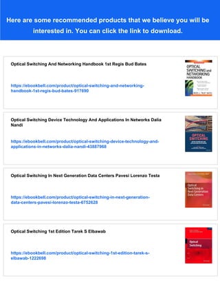 Here are some recommended products that we believe you will be
interested in. You can click the link to download.
Optical Switching And Networking Handbook 1st Regis Bud Bates
https://ebookbell.com/product/optical-switching-and-networking-
handbook-1st-regis-bud-bates-917690
Optical Switching Device Technology And Applications In Networks Dalia
Nandi
https://ebookbell.com/product/optical-switching-device-technology-and-
applications-in-networks-dalia-nandi-43887968
Optical Switching In Next Generation Data Centers Pavesi Lorenzo Testa
https://ebookbell.com/product/optical-switching-in-next-generation-
data-centers-pavesi-lorenzo-testa-6752628
Optical Switching 1st Edition Tarek S Elbawab
https://ebookbell.com/product/optical-switching-1st-edition-tarek-s-
elbawab-1222698
 
