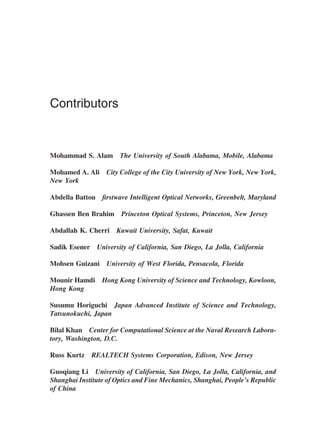 Contributors
Mohammad S. Alam The University of South Alabama, Mobile, Alabama
Mohamed A. Ali City College of the City University of New York, New York,
New York
Abdella Battou ﬁrstwave Intelligent Optical Networks, Greenbelt, Maryland
Ghassen Ben Brahim Princeton Optical Systems, Princeton, New Jersey
Abdallah K. Cherri Kuwait University, Safat, Kuwait
Sadik Esener University of California, San Diego, La Jolla, California
Mohsen Guizani University of West Florida, Pensacola, Florida
Mounir Hamdi Hong Kong University of Science and Technology, Kowloon,
Hong Kong
Susumu Horiguchi Japan Advanced Institute of Science and Technology,
Tatsunokuchi, Japan
Bilal Khan Center for Computational Science at the Naval Research Labora-
tory, Washington, D.C.
Russ Kurtz REALTECH Systems Corporation, Edison, New Jersey
Guoqiang Li University of California, San Diego, La Jolla, California, and
Shanghai Institute of Optics and Fine Mechanics, Shanghai, People’s Republic
of China
Copyright 2002 by Marcel Dekker. All Rights Reserved.
 