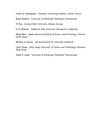 Fotios K. Liotopoulos Computer Technology Institute, Athens, Greece
Rami Melhem University of Pittsburgh, Pittsburgh, Pennsylvania
Yi Pan Georgia State University, Atlanta, Georgia
S. K. Ramesh California State University, Sacramento, California
Hong Shen Japan Advanced Institute of Science and Technology, Tatsuno-
kuchi, Japan
Herbert J. Tanzer Hewlett Packard Co., Roseville, California
Lixin Wang Hong Kong University of Science and Technology, Kowloon,
Hong Kong
Taieb F. Znati University of Pittsburgh, Pittsburgh, Pennsylvania
Copyright 2002 by Marcel Dekker. All Rights Reserved.
 
