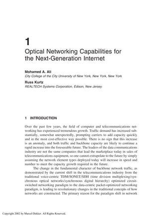 1
Optical Networking Capabilities for
the Next-Generation Internet
Mohamed A. Ali
City College of the City University of New York, New York, New York
Russ Kurtz
REALTECH Systems Corporation, Edison, New Jersey
1 INTRODUCTION
Over the past few years, the ﬁeld of computer and telecommunications net-
working has experienced tremendous growth. Trafﬁc demand has increased sub-
stantially, somewhat unexpectedly, prompting carriers to add capacity quickly
and in the most cost-effective way possible. There is no sign that this increase
is an anomaly, and both trafﬁc and backbone capacity are likely to continue a
rapid increase into the foreseeable future. The leaders of the data communications
industry are not the same companies that lead the marketplace today in sales of
telecommunications equipment, so one cannot extrapolate to the future by simply
assuming the network element types deployed today will increase in speed and
number to meet the capacity growth required in the future.
The change in the fundamental character of backbone network trafﬁc, as
demonstrated by the current shift in the telecommunications industry from the
traditional voice-centric TDM/SONET/SDH (time division multiplexing/syn-
chronous optical networks/synchronous digital hierarchy) optimized circuit-
switched networking paradigm to the data-centric packet-optimized networking
paradigm, is leading to revolutionary changes in the traditional concepts of how
networks are constructed. The primary reason for the paradigm shift in network
Copyright 2002 by Marcel Dekker. All Rights Reserved.
 