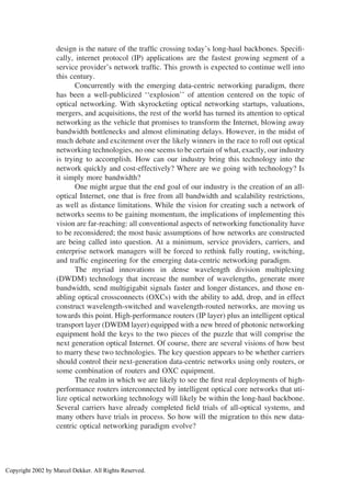 design is the nature of the trafﬁc crossing today’s long-haul backbones. Speciﬁ-
cally, internet protocol (IP) applications are the fastest growing segment of a
service provider’s network trafﬁc. This growth is expected to continue well into
this century.
Concurrently with the emerging data-centric networking paradigm, there
has been a well-publicized ‘‘explosion’’ of attention centered on the topic of
optical networking. With skyrocketing optical networking startups, valuations,
mergers, and acquisitions, the rest of the world has turned its attention to optical
networking as the vehicle that promises to transform the Internet, blowing away
bandwidth bottlenecks and almost eliminating delays. However, in the midst of
much debate and excitement over the likely winners in the race to roll out optical
networking technologies, no one seems to be certain of what, exactly, our industry
is trying to accomplish. How can our industry bring this technology into the
network quickly and cost-effectively? Where are we going with technology? Is
it simply more bandwidth?
One might argue that the end goal of our industry is the creation of an all-
optical Internet, one that is free from all bandwidth and scalability restrictions,
as well as distance limitations. While the vision for creating such a network of
networks seems to be gaining momentum, the implications of implementing this
vision are far-reaching: all conventional aspects of networking functionality have
to be reconsidered; the most basic assumptions of how networks are constructed
are being called into question. At a minimum, service providers, carriers, and
enterprise network managers will be forced to rethink fully routing, switching,
and trafﬁc engineering for the emerging data-centric networking paradigm.
The myriad innovations in dense wavelength division multiplexing
(DWDM) technology that increase the number of wavelengths, generate more
bandwidth, send multigigabit signals faster and longer distances, and those en-
abling optical crossconnects (OXCs) with the ability to add, drop, and in effect
construct wavelength-switched and wavelength-routed networks, are moving us
towards this point. High-performance routers (IP layer) plus an intelligent optical
transport layer (DWDM layer) equipped with a new breed of photonic networking
equipment hold the keys to the two pieces of the puzzle that will comprise the
next generation optical Internet. Of course, there are several visions of how best
to marry these two technologies. The key question appears to be whether carriers
should control their next-generation data-centric networks using only routers, or
some combination of routers and OXC equipment.
The realm in which we are likely to see the ﬁrst real deployments of high-
performance routers interconnected by intelligent optical core networks that uti-
lize optical networking technology will likely be within the long-haul backbone.
Several carriers have already completed ﬁeld trials of all-optical systems, and
many others have trials in process. So how will the migration to this new data-
centric optical networking paradigm evolve?
Copyright 2002 by Marcel Dekker. All Rights Reserved.
 