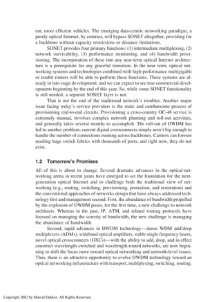ent, more efﬁcient vehicles. The emerging data-centric networking paradigm, a
purely optical Internet, by contrast, will bypass SONET altogether, providing for
a backbone without capacity restrictions or distance limitations.
SONET provides four primary functions: (1) intermediate multiplexing, (2)
network survivability, (3) performance monitoring, and (4) bandwidth provi-
sioning. The incorporation of these into any near-term optical Internet architec-
ture is a prerequisite for any graceful transition. In the near term, optical net-
working systems and technologies combined with high-performance multigigabit
or terabit routers will be able to perform these functions. These systems are al-
ready in late-stage development, and we can expect to see true commercial devel-
opments beginning by the end of this year. So, while some SONET functionality
is still needed, a separate SONET layer is not.
That is not the end of the traditional network’s troubles. Another major
issue facing today’s service providers is the static and cumbersome process of
provisioning end-to-end circuits. Provisioning a cross-country OC-48 service is
extremely manual, involves complex network planning and roll-out activities,
and generally takes several months to accomplish. The roll-out of DWDM has
led to another problem; current digital crossconnects simply aren’t big enough to
handle the number of connections running across backbones. Carriers can foresee
needing huge switch fabrics with thousands of ports, and right now, they do not
exist.
1.2 Tomorrow’s Promises
All of this is about to change. Several dramatic advances in the optical-net-
working arena in recent years have emerged to set the foundation for the next-
generation optical Internet and to challenge both the traditional view of net-
working (e.g., routing, switching, provisioning, protection, and restoration) and
the conventional approaches of networks design that have always addressed tech-
nology ﬁrst and management second. First, the abundance of bandwidth propelled
by the explosion of DWDM poses, for the ﬁrst time, a new challenge to network
architects. Whereas in the past, IP, ATM, and related routing protocols have
focused on managing the scarcity of bandwidth, the new challenge is managing
the abundance of bandwidth.
Second, rapid advances in DWDM technology—dense WDM add/drop
multiplexers (ADMs), wideband optical ampliﬁers, stable single frequency lasers,
novel optical crossconnects (OXCs)—with the ability to add, drop, and in effect
construct wavelength-switched and wavelength-routed networks, are now begin-
ning to shift the focus more toward optical networking and network-level issues.
Thus, there is an attractive opportunity to evolve DWDM technology toward an
optical networking infrastructure with transport, multiplexing, switching, routing,
Copyright 2002 by Marcel Dekker. All Rights Reserved.
 
