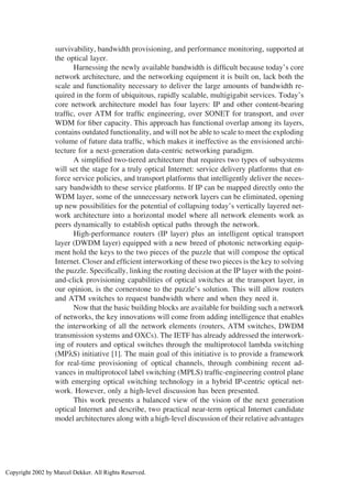 survivability, bandwidth provisioning, and performance monitoring, supported at
the optical layer.
Harnessing the newly available bandwidth is difﬁcult because today’s core
network architecture, and the networking equipment it is built on, lack both the
scale and functionality necessary to deliver the large amounts of bandwidth re-
quired in the form of ubiquitous, rapidly scalable, multigigabit services. Today’s
core network architecture model has four layers: IP and other content-bearing
trafﬁc, over ATM for trafﬁc engineering, over SONET for transport, and over
WDM for ﬁber capacity. This approach has functional overlap among its layers,
contains outdated functionality, and will not be able to scale to meet the exploding
volume of future data trafﬁc, which makes it ineffective as the envisioned archi-
tecture for a next-generation data-centric networking paradigm.
A simpliﬁed two-tiered architecture that requires two types of subsystems
will set the stage for a truly optical Internet: service delivery platforms that en-
force service policies, and transport platforms that intelligently deliver the neces-
sary bandwidth to these service platforms. If IP can be mapped directly onto the
WDM layer, some of the unnecessary network layers can be eliminated, opening
up new possibilities for the potential of collapsing today’s vertically layered net-
work architecture into a horizontal model where all network elements work as
peers dynamically to establish optical paths through the network.
High-performance routers (IP layer) plus an intelligent optical transport
layer (DWDM layer) equipped with a new breed of photonic networking equip-
ment hold the keys to the two pieces of the puzzle that will compose the optical
Internet. Closer and efﬁcient interworking of these two pieces is the key to solving
the puzzle. Speciﬁcally, linking the routing decision at the IP layer with the point-
and-click provisioning capabilities of optical switches at the transport layer, in
our opinion, is the cornerstone to the puzzle’s solution. This will allow routers
and ATM switches to request bandwidth where and when they need it.
Now that the basic building blocks are available for building such a network
of networks, the key innovations will come from adding intelligence that enables
the interworking of all the network elements (routers, ATM switches, DWDM
transmission systems and OXCs). The IETF has already addressed the interwork-
ing of routers and optical switches through the multiprotocol lambda switching
(MPλS) initiative [1]. The main goal of this initiative is to provide a framework
for real-time provisioning of optical channels, through combining recent ad-
vances in multiprotocol label switching (MPLS) trafﬁc-engineering control plane
with emerging optical switching technology in a hybrid IP-centric optical net-
work. However, only a high-level discussion has been presented.
This work presents a balanced view of the vision of the next generation
optical Internet and describe, two practical near-term optical Internet candidate
model architectures along with a high-level discussion of their relative advantages
Copyright 2002 by Marcel Dekker. All Rights Reserved.
 