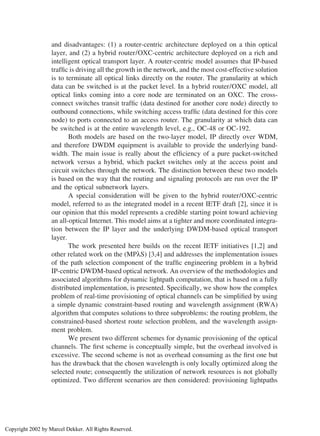 and disadvantages: (1) a router-centric architecture deployed on a thin optical
layer, and (2) a hybrid router/OXC-centric architecture deployed on a rich and
intelligent optical transport layer. A router-centric model assumes that IP-based
trafﬁc is driving all the growth in the network, and the most cost-effective solution
is to terminate all optical links directly on the router. The granularity at which
data can be switched is at the packet level. In a hybrid router/OXC model, all
optical links coming into a core node are terminated on an OXC. The cross-
connect switches transit trafﬁc (data destined for another core node) directly to
outbound connections, while switching access trafﬁc (data destined for this core
node) to ports connected to an access router. The granularity at which data can
be switched is at the entire wavelength level, e.g., OC-48 or OC-192.
Both models are based on the two-layer model, IP directly over WDM,
and therefore DWDM equipment is available to provide the underlying band-
width. The main issue is really about the efﬁciency of a pure packet-switched
network versus a hybrid, which packet switches only at the access point and
circuit switches through the network. The distinction between these two models
is based on the way that the routing and signaling protocols are run over the IP
and the optical subnetwork layers.
A special consideration will be given to the hybrid router/OXC-centric
model, referred to as the integrated model in a recent IETF draft [2], since it is
our opinion that this model represents a credible starting point toward achieving
an all-optical Internet. This model aims at a tighter and more coordinated integra-
tion between the IP layer and the underlying DWDM-based optical transport
layer.
The work presented here builds on the recent IETF initiatives [1,2] and
other related work on the (MPλS) [3,4] and addresses the implementation issues
of the path selection component of the trafﬁc engineering problem in a hybrid
IP-centric DWDM-based optical network. An overview of the methodologies and
associated algorithms for dynamic lightpath computation, that is based on a fully
distributed implementation, is presented. Speciﬁcally, we show how the complex
problem of real-time provisioning of optical channels can be simpliﬁed by using
a simple dynamic constraint-based routing and wavelength assignment (RWA)
algorithm that computes solutions to three subproblems: the routing problem, the
constrained-based shortest route selection problem, and the wavelength assign-
ment problem.
We present two different schemes for dynamic provisioning of the optical
channels. The ﬁrst scheme is conceptually simple, but the overhead involved is
excessive. The second scheme is not as overhead consuming as the ﬁrst one but
has the drawback that the chosen wavelength is only locally optimized along the
selected route; consequently the utilization of network resources is not globally
optimized. Two different scenarios are then considered: provisioning lightpaths
Copyright 2002 by Marcel Dekker. All Rights Reserved.
 