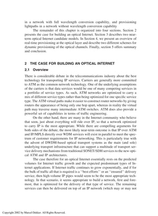 in a network with full wavelength conversion capability, and provisioning
lightpaths in a network without wavelength conversion capability
The remainder of this chapter is organized into four sections. Section 2
presents the case for building an optical Internet. Section 3 describes two near-
term optical Internet candidate models. In Section 4, we present an overview of
real-time provisioning at the optical layer and describe two different schemes for
dynamic provisioning of the optical channels. Finally, section 5 offers summary
and conclusion.
2 THE CASE FOR BUILDING AN OPTICAL INTERNET
2.1 Overview
There is considerable debate in the telecommunications industry about the best
technology for transporting IP services. Carriers are generally more committed
to ATM as the common network technology. One of the underlying assumptions
of the carriers is that data services would be one of many competing services in
a portfolio of service types. As such, ATM networks are optimized to carry a
mix of different service types rather than being optimized for one speciﬁc service
type. The ATM virtual paths make it easier to construct router networks by giving
routers the appearance of being only one hop apart, whereas in reality the virtual
path may traverse many intermediate ATM switches. ATM does also provide a
powerful set of capabilities in terms of trafﬁc engineering.
On the other hand, there are many in the Internet community who believe
that soon, just about everything will ride over IP, so that a network optimized
to carry IP is the most appropriate. While there are compelling arguments for
both sides of the debate, the most likely near-term outcome is that IP over ATM
and IP/MPLS directly over WDM services will exist in parallel to meet the spec-
trum of customer requirements for IP networking. This is particularly true with
the advent of DWDM-based optical transport systems as the main (and sole)
underlying transport infrastructure that can support a multitude of transport ser-
vice delivery mechanisms from traditional SONET/SDH services to the new opti-
cal ATM and IP architectures.
The case therefore for an optical Internet essentially rests on the predicted
volumes for Internet trafﬁc growth and the expected predominant types of In-
ternet applications. If Internet trafﬁc continues to grow exponentially, and if for
the bulk of trafﬁc all that is required is a ‘‘best efforts’’ or an ‘‘ensured’’ delivery
service, then high-volume IP pipes would seem to be the most appropriate tech-
nology. In that scenario, it seems appropriate to build a network, ﬁrst and fore-
most, that is optimized for the delivery of that type of service. The remaining
services can then be delivered on top of an IP network (which may or may not
Copyright 2002 by Marcel Dekker. All Rights Reserved.
 