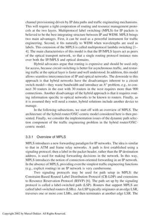 channel provisioning driven by IP data paths and trafﬁc engineering mechanisms.
This will require a tight cooperation of routing and resource management proto-
cols at the two layers. Multiprotocol label switching (MPLS) for IP packets is
believed to be the best integrating structure between IP and WDM. MPLS brings
two main advantages. First, it can be used as a powerful instrument for trafﬁc
engineering. Second, it ﬁts naturally to WDM when wavelengths are used as
labels. This extension of the MPLS is called multiprotocol lambda switching [1–
4]. The main characteristics of this model is that the IP/MPLS layers act as peers
of the optical transport network, so that a single routing protocol instance runs
over both the IP/MPLS and optical domains.
Hybrid advocates argue that routing is expensive and should be used only
for access, because circuit switching is better for asynchronous trafﬁc, and restor-
ing trafﬁc at the optical layer is faster and well understood. In addition, this model
allows seamless interconnection of IP and optical networks. The downside to this
approach is that hybrid networks have the disadvantages inherent to a circuit
switch model—they waste bandwidth and introduce an N2
problem, e.g., to con-
nect 30 routers in the east with 30 routers in the west requires more than 900
connections. Another disadvantage of the hybrid approach is that it requires rout-
ing information speciﬁc to optical networks to be known to routers. Finally, as
it is assumed they will need a router, hybrid solutions include another device to
manage.
In the following subsections, we start off with an overview of MPLS. The
architecture of the hybrid router/OXC-centric model considered here is then pre-
sented. Finally, we consider the implementation issues of the dynamic path selec-
tion component of the trafﬁc engineering problem in the hybrid router/OXC-
centric model.
3.3.1 Overview of MPLS
MPLS introduces a new forwarding paradigm for IP networks. The idea is similar
to that in ATM and frame relay networks. A path is ﬁrst established using a
signaling protocol; then a label in the packet header, rather than the IP destination
address, is used for making forwarding decisions in the network. In this way,
MPLS introduces the notion of connection-oriented forwarding in an IP network.
In the absence of MPLS, providing even the simplest trafﬁc engineering functions
(e.g., explicit routing) in an IP network is very cumbersome.
Two signaling protocols may be used for path setup in MPLS: the
Constraint-Based Routed Label Distribution Protocol (CR-LDP) and extensions
to Resource Reservation Protocol (RSVP) [6]. The path set up by the signaling
protocol is called a label-switched path (LSP). Routers that support MPLS are
called label-switched routers (LSRs). An LSP typically originates at an edge LSR,
traverses one or more core LSRs, and then terminates at another edge LSR. The
Copyright 2002 by Marcel Dekker. All Rights Reserved.
 