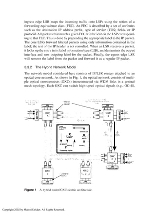 ingress edge LSR maps the incoming trafﬁc onto LSPs using the notion of a
forwarding equivalence class (FEC). An FEC is described by a set of attributes
such as the destination IP address preﬁx, type of service (TOS) ﬁelds, or IP
protocol. All packets that match a given FEC will be sent on the LSP correspond-
ing to that FEC. This is done by prepending the appropriate label to the IP packet.
The core LSRs forward labeled packets using only information contained in the
label; the rest of the IP header is not consulted. When an LSR receives a packet,
it looks up the entry in its label information base (LIB), and determines the output
interface and new outgoing label for the packet. Finally, the egress edge LSR
will remove the label from the packet and forward it as a regular IP packet.
3.3.2 The Hybrid Network Model
The network model considered here consists of IP/LSR routers attached to an
optical core network. As shown in Fig. 1, the optical network consists of multi-
ple optical crossconnects (OXCs) interconnected via WDM links in a general
mesh topology. Each OXC can switch high-speed optical signals (e.g., OC-48,
Figure 1 A hybrid router/OXC-centric architecture.
Copyright 2002 by Marcel Dekker. All Rights Reserved.
 