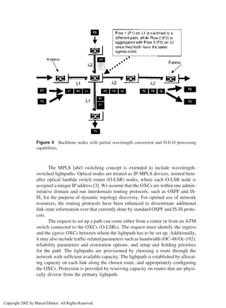 Figure 4 Backbone nodes with partial wavelength conversion and O-E-O processing
capabilities.
The MPLS label switching concept is extended to include wavelength-
switched lightpaths. Optical nodes are treated as IP-MPLS devices, termed here-
after optical lambda switch router (O-LSR) nodes, where each O-LSR node is
assigned a unique IP address [3]. We assume that the OXCs are within one admin-
istrative domain and run interdomain routing protocols, such as OSPF and IS-
IS, for the purpose of dynamic topology discovery. For optimal use of network
resources, the routing protocols have been enhanced to disseminate additional
link-state information over that currently done by standard OSPF and IS-IS proto-
cols.
The request to set up a path can come either from a router or from an ATM
switch connected to the OXCs (O-LSRs). The request must identify the ingress
and the egress OXCs between whom the lightpath has to be set up. Additionally,
it may also include trafﬁc-related parameters such as bandwidth (OC-48/Oc-192),
reliability parameters and restoration options, and setup and holding priorities
for the path. The lightpaths are provisioned by choosing a route through the
network with sufﬁcient available capacity. The lightpath is established by allocat-
ing capacity on each link along the chosen route, and appropriately conﬁguring
the OXCs. Protection is provided by reserving capacity on routes that are physi-
cally diverse from the primary lightpath.
Copyright 2002 by Marcel Dekker. All Rights Reserved.
 