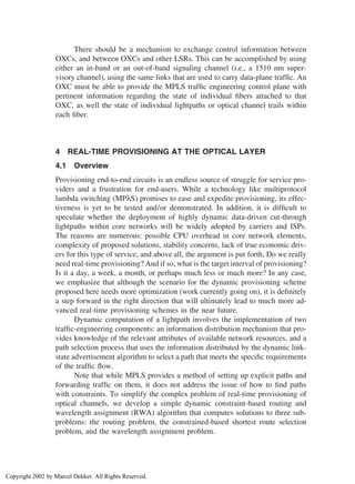 There should be a mechanism to exchange control information between
OXCs, and between OXCs and other LSRs. This can be accomplished by using
either an in-band or an out-of-band signaling channel (i.e., a 1510 nm super-
visory channel), using the same links that are used to carry data-plane trafﬁc. An
OXC must be able to provide the MPLS trafﬁc engineering control plane with
pertinent information regarding the state of individual ﬁbers attached to that
OXC, as well the state of individual lightpaths or optical channel trails within
each ﬁber.
4 REAL-TIME PROVISIONING AT THE OPTICAL LAYER
4.1 Overview
Provisioning end-to-end circuits is an endless source of struggle for service pro-
viders and a frustration for end-users. While a technology like multiprotocol
lambda switching (MPλS) promises to ease and expedite provisioning, its effec-
tiveness is yet to be tested and/or demonstrated. In addition, it is difﬁcult to
speculate whether the deployment of highly dynamic data-driven cut-through
lightpaths within core networks will be widely adopted by carriers and ISPs.
The reasons are numerous: possible CPU overhead in core network elements,
complexity of proposed solutions, stability concerns, lack of true economic driv-
ers for this type of service, and above all, the argument is put forth, Do we really
need real-time provisioning? And if so, what is the target interval of provisioning?
Is it a day, a week, a month, or perhaps much less or much more? In any case,
we emphasize that although the scenario for the dynamic provisioning scheme
proposed here needs more optimization (work currently going on), it is deﬁnitely
a step forward in the right direction that will ultimately lead to much more ad-
vanced real-time provisioning schemes in the near future.
Dynamic computation of a lightpath involves the implementation of two
trafﬁc-engineering components: an information distribution mechanism that pro-
vides knowledge of the relevant attributes of available network resources, and a
path selection process that uses the information distributed by the dynamic link-
state advertisement algorithm to select a path that meets the speciﬁc requirements
of the trafﬁc ﬂow.
Note that while MPLS provides a method of setting up explicit paths and
forwarding trafﬁc on them, it does not address the issue of how to ﬁnd paths
with constraints. To simplify the complex problem of real-time provisioning of
optical channels, we develop a simple dynamic constraint-based routing and
wavelength assignment (RWA) algorithm that computes solutions to three sub-
problems: the routing problem, the constrained-based shortest route selection
problem, and the wavelength assignment problem.
Copyright 2002 by Marcel Dekker. All Rights Reserved.
 