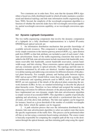 Two comments are in order here. First, note that the dynamic RWA algo-
rithm is based on a fully distributed model in which all nodes maintain a synchro-
nized and identical topology and link-state information (trafﬁc-engineering data-
base, TED). Second, the simplicity of the wavelength assignment algorithm is a
function of whether the network nodes have full wavelength conversion capabil-
ity, partial wavelength conversion capability, or no wavelength conversion capa-
bility.
4.2 Dynamic Lightpath Computation
The two trafﬁc-engineering components that involve the dynamic computation
of a lightpath (in a fully distributed implementation) in a hybrid IP-centric
DWDM-based optical network are
1. An information distribution mechanism that provides knowledge of
available network resources. This component is implemented by deﬁning rela-
tively simple extensions to the interior gateway protocol (IGP), e.g., open shortest
path ﬁrst (OSPF) so that link attributes are included as part of each router’s link-
state advertisement. Some of the trafﬁc-engineering extensions that need to be
added to the IGP link-state advertisement include maximum link bandwidth, max-
imum reservable link bandwidth, current bandwidth reservation, current band-
width usage, and link coloring. These extensions capture optical link parameters
and any constraints speciﬁc to optical networks. The topology and link-state in-
formation maintained by all nodes are identical. Another important component
is to deﬁne naming and addressing conventions for different elements of the phys-
ical plant hierarchy. For example, primary and backup paths between ingress
OXC and an egress OXC should follow routes that are physically separate. Con-
trol architecture and signaling protocols used in MPLS, such as CR-LDP and
RSVP, are not cognizant of the details of the physical plant connecting the net-
work elements (LSRs). In fact, no standard terminology to describe the physical
plant hierarchy exists. Therefore we have deﬁned and assigned the naming and
addressing convention for different elements of the physical plant hierarchy. We
have implemented our own dynamic simple link-state advertisement algorithm
(a simple version of an extended OSPF). This algorithm is capable of periodically
updating and advertising, to maintain and refresh a synchronized data base for
all nodes, all of the above link attributes. The link-state updates can be triggered,
for instance, based on a given threshold of the number of available wavelengths
per ﬁber, below which the updates can be triggered.
2. A path selection process that uses the information distributed by the
dynamic link-state advertisement algorithm to select an explicit route that meets
the speciﬁc requirements of the trafﬁc ﬂow. This process can be performed either
off-line or on-line using a constraint-based routing calculation. The source router
is basically responsible for computing the complete path all the way to the desti-
nation through the optical domain, and then initiating path setup using the signal-
Copyright 2002 by Marcel Dekker. All Rights Reserved.
 