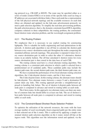 ing protocol (e.g., CR-LDP or RSVP). The route may be speciﬁed either as a
series of nodes (routers/OXCs) or in terms of the speciﬁc links used (as long as
IP addresses are associated with these links). Once each node has a representation
of the full physical network topology and the available resources on each link
(these are obtained and updated via the link-state advertisement protocol), we
need a path selection algorithm. To simplify the real-time provisioning problem,
the path selection process, that is, the dynamic constraint-based RWA algorithm,
computes solutions to three subproblems: the routing problem, the constrained-
based shortest route selection problem, and the wavelength assignment problem.
4.2.1 The Routing Problem
We emphasize that it is necessary to use explicit routing for constructing
lightpaths. This is valuable for trafﬁc engineering and load optimizations in the
network. A shortest path algorithm is run off-line to calculate the shortest path
between every source–destination node pair throughout the nodes composing the
simulated arbitrary network topology. This procedure is repeated k times for ev-
ery source–destination pair in order to select the other k-1 alternative shortest
routes in an orderly fashion. The off-line calculated k shortest routes for every
source–destination pair is then stored in the data base of each CSR.
The routing scheme used here is a ﬁxed alternate routing algorithm. This
routing scheme is a constraint path selection in which a path is selected from a
predetermined set of candidate paths. These candidate paths may include the
shortest path route, the second shortest path route, the third shortest path route, etc.
We have examined the performance of two ﬁxed alternate routing selection
algorithms, the k link-disjoint shortest routes, and the k best routes.
The k link-disjoint routes. In this routing scheme, the alternate routes should
be link-disjoint. Two alternate routes between a source S and a destination D
cannot share any links. This routing approach provides a straightforward ap-
proach to handling link failure. The set of shortest k-disjoint paths between all
node pairs is computed in advance and stored in routing tables at each node.
The k best-routes. In this approach, two alternate routes can share any num-
ber of common links but should differ in at least one link. The set of shortest k-
best paths between all node pairs is computed in advance and stored in routing
tables at each node.
4.2.2 The Constraint-Based Shortest Route Selection Problem
To optimize the utilization of the network resources, the route with the least
average number of used wavelengths (least-congested path) per the entire route
is then selected out of the k routes. This is achieved by applying a simple con-
strained shortest path selection algorithm on the k routes stored off-line at the
ingress node. This algorithm uses the information stored and updated, via the
Copyright 2002 by Marcel Dekker. All Rights Reserved.
 