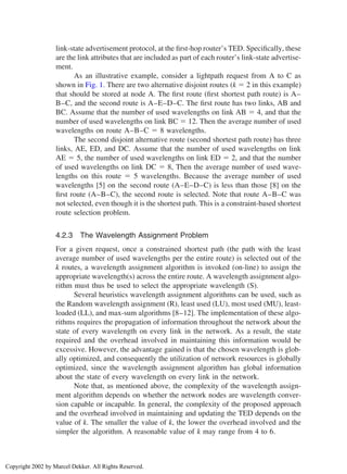link-state advertisement protocol, at the ﬁrst-hop router’s TED. Speciﬁcally, these
are the link attributes that are included as part of each router’s link-state advertise-
ment.
As an illustrative example, consider a lightpath request from A to C as
shown in Fig. 1. There are two alternative disjoint routes (k ⫽ 2 in this example)
that should be stored at node A. The ﬁrst route (ﬁrst shortest path route) is A–
B–C, and the second route is A–E–D–C. The ﬁrst route has two links, AB and
BC. Assume that the number of used wavelengths on link AB ⫽ 4, and that the
number of used wavelengths on link BC ⫽ 12. Then the average number of used
wavelengths on route A–B–C ⫽ 8 wavelengths.
The second disjoint alternative route (second shortest path route) has three
links, AE, ED, and DC. Assume that the number of used wavelengths on link
AE ⫽ 5, the number of used wavelengths on link ED ⫽ 2, and that the number
of used wavelengths on link DC ⫽ 8, Then the average number of used wave-
lengths on this route ⫽ 5 wavelengths. Because the average number of used
wavelengths [5] on the second route (A–E–D–C) is less than those [8] on the
ﬁrst route (A–B–C), the second route is selected. Note that route A–B–C was
not selected, even though it is the shortest path. This is a constraint-based shortest
route selection problem.
4.2.3 The Wavelength Assignment Problem
For a given request, once a constrained shortest path (the path with the least
average number of used wavelengths per the entire route) is selected out of the
k routes, a wavelength assignment algorithm is invoked (on-line) to assign the
appropriate wavelength(s) across the entire route. A wavelength assignment algo-
rithm must thus be used to select the appropriate wavelength (S).
Several heuristics wavelength assignment algorithms can be used, such as
the Random wavelength assignment (R), least used (LU), most used (MU), least-
loaded (LL), and max-sum algorithms [8–12]. The implementation of these algo-
rithms requires the propagation of information throughout the network about the
state of every wavelength on every link in the network. As a result, the state
required and the overhead involved in maintaining this information would be
excessive. However, the advantage gained is that the chosen wavelength is glob-
ally optimized, and consequently the utilization of network resources is globally
optimized, since the wavelength assignment algorithm has global information
about the state of every wavelength on every link in the network.
Note that, as mentioned above, the complexity of the wavelength assign-
ment algorithm depends on whether the network nodes are wavelength conver-
sion capable or incapable. In general, the complexity of the proposed approach
and the overhead involved in maintaining and updating the TED depends on the
value of k. The smaller the value of k, the lower the overhead involved and the
simpler the algorithm. A reasonable value of k may range from 4 to 6.
Copyright 2002 by Marcel Dekker. All Rights Reserved.
 