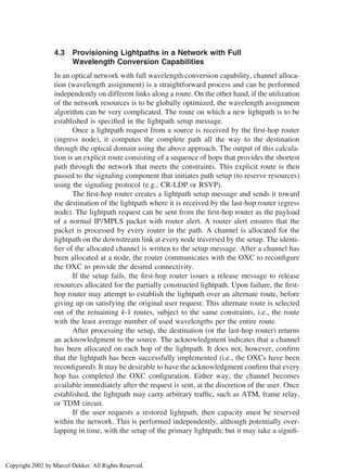 4.3 Provisioning Lightpaths in a Network with Full
Wavelength Conversion Capabilities
In an optical network with full wavelength conversion capability, channel alloca-
tion (wavelength assignment) is a straightforward process and can be performed
independently on different links along a route. On the other hand, if the utilization
of the network resources is to be globally optimized, the wavelength assignment
algorithm can be very complicated. The route on which a new lightpath is to be
established is speciﬁed in the lightpath setup message.
Once a lightpath request from a source is received by the ﬁrst-hop router
(ingress node), it computes the complete path all the way to the destination
through the optical domain using the above approach. The output of this calcula-
tion is an explicit route consisting of a sequence of hops that provides the shortest
path through the network that meets the constraints. This explicit route is then
passed to the signaling component that initiates path setup (to reserve resources)
using the signaling protocol (e.g., CR-LDP or RSVP).
The ﬁrst-hop router creates a lightpath setup message and sends it toward
the destination of the lightpath where it is received by the last-hop router (egress
node). The lightpath request can be sent from the ﬁrst-hop router as the payload
of a normal IP/MPLS packet with router alert. A router alert ensures that the
packet is processed by every router in the path. A channel is allocated for the
lightpath on the downstream link at every node traversed by the setup. The identi-
ﬁer of the allocated channel is written to the setup message. After a channel has
been allocated at a node, the router communicates with the OXC to reconﬁgure
the OXC to provide the desired connectivity.
If the setup fails, the ﬁrst-hop router issues a release message to release
resources allocated for the partially constructed lightpath. Upon failure, the ﬁrst-
hop router may attempt to establish the lightpath over an alternate route, before
giving up on satisfying the original user request. This alternate route is selected
out of the remaining k-1 routes, subject to the same constraints, i.e., the route
with the least average number of used wavelengths per the entire route.
After processing the setup, the destination (or the last-hop router) returns
an acknowledgment to the source. The acknowledgment indicates that a channel
has been allocated on each hop of the lightpath. It does not, however, conﬁrm
that the lightpath has been successfully implemented (i.e., the OXCs have been
reconﬁgured). It may be desirable to have the acknowledgment conﬁrm that every
hop has completed the OXC conﬁguration. Either way, the channel becomes
available immediately after the request is sent, at the discretion of the user. Once
established, the lightpath may carry arbitrary trafﬁc, such as ATM, frame relay,
or TDM circuit.
If the user requests a restored lightpath, then capacity must be reserved
within the network. This is performed independently, although potentially over-
lapping in time, with the setup of the primary lightpath; but it may take a signiﬁ-
Copyright 2002 by Marcel Dekker. All Rights Reserved.
 