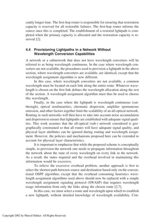 cantly longer time. The ﬁrst-hop router is responsible for ensuring that restoration
capacity is reserved for all restorable failures. The ﬁrst-hop router informs the
source once this is completed. The establishment of a restored lightpath is com-
pleted when the primary capacity is allocated and the restoration capacity is re-
served [2].
4.4 Provisioning Lightpaths in a Network Without
Wavelength Conversion Capabilities
A network or a subnetwork that does not have wavelength converters will be
referred to as being wavelength continuous. In the case where wavelength con-
verters are not available, the procedures used to provision a lightpath in the above
section, where wavelength converters are available, are identical, except that the
wavelength assignment algorithm is now different.
In this case, where wavelength converters are not available, a common
wavelength must be located on each link along the entire route. Whatever wave-
length is chosen on the ﬁrst link deﬁnes the wavelength allocation along the rest
of the section. A wavelength assignment algorithm must thus be used to choose
this wavelength.
Finally, in the case where the lightpath is wavelength continuous (cut-
through), optical nonlinearities, chromatic dispersion, ampliﬁer spontaneous
emission, and other factors together limit the scalability of an all-optical network.
Routing in such networks will then have to take into account noise accumulation
and dispersion to ensure that lightpaths are established with adequate signal quali-
ties. This work assumes that the all-optical (sub-) network considered is geo-
graphically constrained so that all routes will have adequate signal quality, and
physical layer attributes can be ignored during routing and wavelength assign-
ment. However, the policies and mechanisms proposed here can be extended to
account for physical layer characteristics.
It is important to emphasize that while the proposed scheme is conceptually
simple, to provision the network one needs to propagate information throughout
the network about the state of every wavelength on every link in the network.
As a result, the states required and the overhead involved in maintaining this
information would be excessive.
To relieve the excessive overhead problem, another approach is ﬁrst to
select the shortest path between source and destination based only on the conven-
tional OSPF algorithm; except that the overhead consuming heuristics wave-
length assignment algorithms used above should now be replaced with a simple
wavelength assignment signaling protocol (SWASP) that requires wavelength
usage information from only the links along the chosen route [2,7].
In this case, we must select a route and wavelength upon which to establish
a new lightpath, without detailed knowledge of wavelength availability. Con-
Copyright 2002 by Marcel Dekker. All Rights Reserved.
 