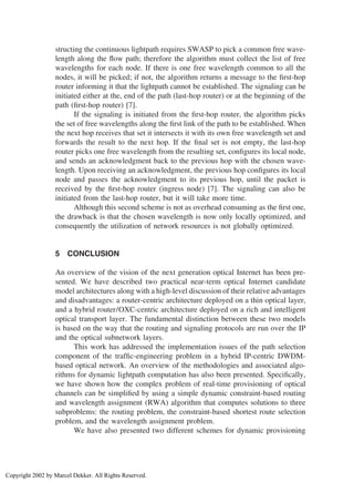 structing the continuous lightpath requires SWASP to pick a common free wave-
length along the ﬂow path; therefore the algorithm must collect the list of free
wavelengths for each node. If there is one free wavelength common to all the
nodes, it will be picked; if not, the algorithm returns a message to the ﬁrst-hop
router informing it that the lightpath cannot be established. The signaling can be
initiated either at the, end of the path (last-hop router) or at the beginning of the
path (ﬁrst-hop router) [7].
If the signaling is initiated from the ﬁrst-hop router, the algorithm picks
the set of free wavelengths along the ﬁrst link of the path to be established. When
the next hop receives that set it intersects it with its own free wavelength set and
forwards the result to the next hop. If the ﬁnal set is not empty, the last-hop
router picks one free wavelength from the resulting set, conﬁgures its local node,
and sends an acknowledgment back to the previous hop with the chosen wave-
length. Upon receiving an acknowledgment, the previous hop conﬁgures its local
node and passes the acknowledgment to its previous hop, until the packet is
received by the ﬁrst-hop router (ingress node) [7]. The signaling can also be
initiated from the last-hop router, but it will take more time.
Although this second scheme is not as overhead consuming as the ﬁrst one,
the drawback is that the chosen wavelength is now only locally optimized, and
consequently the utilization of network resources is not globally optimized.
5 CONCLUSION
An overview of the vision of the next generation optical Internet has been pre-
sented. We have described two practical near-term optical Internet candidate
model architectures along with a high-level discussion of their relative advantages
and disadvantages: a router-centric architecture deployed on a thin optical layer,
and a hybrid router/OXC-centric architecture deployed on a rich and intelligent
optical transport layer. The fundamental distinction between these two models
is based on the way that the routing and signaling protocols are run over the IP
and the optical subnetwork layers.
This work has addressed the implementation issues of the path selection
component of the trafﬁc-engineering problem in a hybrid IP-centric DWDM-
based optical network. An overview of the methodologies and associated algo-
rithms for dynamic lightpath computation has also been presented. Speciﬁcally,
we have shown how the complex problem of real-time provisioning of optical
channels can be simpliﬁed by using a simple dynamic constraint-based routing
and wavelength assignment (RWA) algorithm that computes solutions to three
subproblems: the routing problem, the constraint-based shortest route selection
problem, and the wavelength assignment problem.
We have also presented two different schemes for dynamic provisioning
Copyright 2002 by Marcel Dekker. All Rights Reserved.
 
