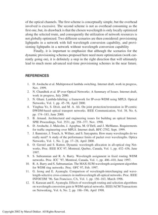 of the optical channels. The ﬁrst scheme is conceptually simple, but the overhead
involved is excessive. The second scheme is not as overhead consuming as the
ﬁrst one, but, its drawback is that the chosen wavelength is only locally optimized
along the selected route, and consequently the utilization of network resources is
not globally optimized. Two different scenarios are then considered: provisioning
lightpaths in a network with full wavelength conversion capability, and provi-
sioning lightpaths in a network without wavelength conversion capability
Finally, it is important to emphasize that although the scenarios for the
dynamic provisioning schemes proposed here need more optimization (work cur-
rently going on), it is deﬁnitely a step in the right direction that will ultimately
lead to much more advanced real-time provisioning schemes in the near future.
REFERENCES
1. D. Awduche et al. Multiprotocol lambda switching. Internet draft, work in progress,
Nov. 1999.
2. N. Chandhok et al. IP over Optical Networks: A Summary of Issues. Internet draft,
work in progress, July 2000.
3. N. Ghani. Lambda-labeling: a framework for IP-over-WDM using MPLS. Optical
Networks, Vol. 1, pp. 45–58, April 2000.
4. Yinghua Ye, S. Dixit, and M. A. Ali. On joint protection/restoration in IP-centric
DWDM-based optical transport networks. IEEE Communication, Vol. 38, No. 6,
pp. 174–183, June 2000.
5. B. Arnaud. Architectural and engineering issues for building an optical Internet.
SPIE Proceedings, Vol. 3531, pp. 358–377, Nov. 1998.
6. D. Awduche, J. Malcolm, J. Agogbua, M. O’Dell, and J. MeManus. Requirements
for trafﬁc engineering over MPLS. Internet draft, RFC-2702, Sept. 1999.
7. J. Bannister, J. Touch, A. Willner, and S. Suryaputra. How many wavelengths do we
really need? A study of the performance limits of packet over wavelengths. Optica
Networks, Vol. 1, No. 2, pp. 17–28, April 2000.
8. O. Gerstel and S. Kutten. Dynamic wavelength allocation in all-optical ring Net-
works, Proc. IEEE ICC 97, Montreal, Quebec, Canada, Vol. 1, pp. 432–436, June
1997.
9. S. Subramnian and R. A. Barry. Wavelength assignment in ﬁxed routing WDM
networks. Proc. ICC ’97, Montreal, Canada, Vol. 1, pp. 406–410, June 1997.
10. R. A. Barry and S. Subramanian. The MAX-SUM wavelength assignment algorithm
for WDM ring networks. Proc. OFC 97, Feb. 1997.
11. G. Jeong and E. Ayanoglu. Comparison of wavelength-interchanging and wave-
length-selective cross-connects in multiwavelength all-optical networks. Proc. IEEE
INFOCOM ’96, San Francisco, CA, Vol. 1, pp. 156–163, March 1996.
12. E. Karasan and E. Ayanoglu. Effects of wavelength routing and selection algorithms
on wavelength conversion gain in WDM optical networks. IEEE/ACM Transactions
on Networking, Vol. 6, No. 2, pp. 186–196, April 1998.
Copyright 2002 by Marcel Dekker. All Rights Reserved.
 