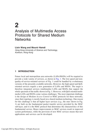 2
Analysis of Multimedia Access
Protocols for Shared Medium
Networks
Lixin Wang and Mounir Hamdi
Hong Kong University of Science and Technology,
Kowloon, Hong Kong
1 INTRODUCTION
Future local and metropolitan area networks (LANs/MANs) will be required to
provide a wide variety of services, as shown in Fig. 1. The low-speed and non-
quality-of-service-oriented services of Fig. 1 could be handled by evolutionary
versions of the presently available networks. However, the high-speed and QoS-
oriented services require a new generation of LANs and MANs. The target is
therefore integrated services (multimedia) LANs and MANs that support the
whole spectrum of the trafﬁc shown in Fig. 1. However, with QoS-oriented multi-
media LANs and MANs come various challenges. The most important challenge
is the design of Medium Access Control or MAC protocols for these networks,
since their topology is mostly based on a shared medium technology. One reason
for this challenge is that all higher layer services (e.g., the ones shown in Fig.
1) are built on the fundamental packet transfer service provided by the MAC
sub-layer, and it is the MAC protocol that determines the characteristics of this
fundamental service. Hence improvements to MAC services result in improved
system performance, while the provision of new MAC services means that new
applications and services can be developed.
Copyright 2002 by Marcel Dekker. All Rights Reserved.
 