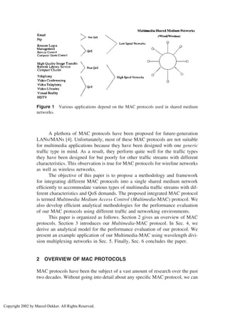 Figure 1 Various applications depend on the MAC protocols used in shared medium
networks.
A plethora of MAC protocols have been proposed for future-generation
LANs/MANs [4]. Unfortunately, most of these MAC protocols are not suitable
for multimedia applications because they have been designed with one generic
trafﬁc type in mind. As a result, they perform quite well for the trafﬁc types
they have been designed for but poorly for other trafﬁc streams with different
characteristics. This observation is true for MAC protocols for wireline networks
as well as wireless networks.
The objective of this paper is to propose a methodology and framework
for integrating different MAC protocols into a single shared medium network
efﬁciently to accommodate various types of multimedia trafﬁc streams with dif-
ferent characteristics and QoS demands. The proposed integrated MAC protocol
is termed Multimedia Medium Access Control (Multimedia-MAC) protocol. We
also develop efﬁcient analytical methodologies for the performance evaluation
of our MAC protocols using different trafﬁc and networking environments.
This paper is organized as follows. Section 2 gives an overview of MAC
protocols. Section 3 introduces our Multimedia-MAC protocol. In Sec. 4, we
derive an analytical model for the performance evaluation of our protocol. We
present an example application of our Multimedia-MAC using wavelength divi-
sion multiplexing networks in Sec. 5. Finally, Sec. 6 concludes the paper.
2 OVERVIEW OF MAC PROTOCOLS
MAC protocols have been the subject of a vast amount of research over the past
two decades. Without going into detail about any speciﬁc MAC protocol, we can
Copyright 2002 by Marcel Dekker. All Rights Reserved.
 