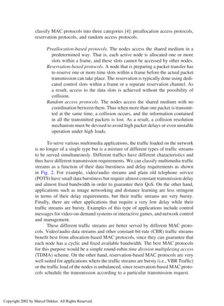 classify MAC protocols into three categories [4]: preallocation access protocols,
reservation protocols, and random access protocols.
Preallocation-based protocols. The nodes access the shared medium in a
predetermined way. That is, each active node is allocated one or more
slots within a frame, and these slots cannot be accessed by other nodes.
Reservation-based protocols. A node that is preparing a packet transfer has
to reserve one or more time slots within a frame before the actual packet
transmission can take place. The reservation is typically done using dedi-
cated control slots within a frame or a separate reservation channel. As
a result, access to the data slots is achieved without the possibility of
collision.
Random access protocols. The nodes access the shared medium with no
coordination between them. Thus when more than one packet is transmit-
ted at the same time, a collision occurs, and the information contained
in all the transmitted packets is lost. As a result, a collision resolution
mechanism must be devised to avoid high packet delays or even unstable
operation under high loads.
To serve various multimedia applications, the trafﬁc loaded on the network
is no longer of a single type but is a mixture of different types of trafﬁc streams
to be served simultaneously. Different trafﬁcs have different characteristics and
thus have different transmission requirements. We can classify multimedia trafﬁc
streams as a function of their data burstiness and delay requirements as shown
in Fig. 2. For example, video/audio streams and plain old telephone service
(POTS) have small data burstiness but require almost constant transmission delay
and almost ﬁxed bandwidth in order to guarantee their QoS. On the other hand,
applications such as image networking and distance learning are less stringent
in terms of their delay requirements, but their trafﬁc streams are very bursty.
Finally, there are other applications that require a very low delay while their
trafﬁc streams are bursty. Examples of this type of applications include control
messages for video-on-demand systems or interactive games, and network control
and management.
These different trafﬁc streams are better served by different MAC proto-
cols. Video/audio data streams and other constant-bit-rate (CBR) trafﬁc streams
beneﬁt best from allocation-based MAC protocols, since they can guarantee that
each node has a cyclic and ﬁxed available bandwidth. The best MAC protocols
for this purpose would be a simple round-robin time division multiplexing access
(TDMA) scheme. On the other hand, reservation-based MAC protocols are very
well suited for applications where the trafﬁc streams are bursty (i.e., VBR Trafﬁc)
or the trafﬁc load of the nodes is unbalanced, since reservation-based MAC proto-
cols schedule the transmission according to a particular transmission request.
Copyright 2002 by Marcel Dekker. All Rights Reserved.
 
