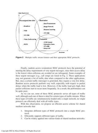 Figure 2 Multiple trafﬁc stream features and their appropriate MAC protocols.
Finally, random access (contention) MAC protocols have the potential of
meeting the delay requirements of very urgent messages, since their access delay
is the lowest when collisions are avoided (or are infrequent). Some examples of
these urgent messages (e.g., call setup) are listed in Fig. 2. These applications
may not generate a lot of trafﬁc data when compared to the other applications.
But, once a certain trafﬁc (message) is generated, they require a very low delay.
Random access protocols perform very well, especially with respect to packet
delays when the trafﬁc load is low. However, if the trafﬁc load gets high, then
packet collisions start to occur more frequently. As a result, the performance can
be quite poor.
As we can see, none of these MAC protocols serves all types of trafﬁc
well, although each one of them is ideal for certain types of trafﬁc streams. When
these types of trafﬁc are simultaneously loaded onto a single network, no single
protocol can efﬁciently deal with all trafﬁc types.
With this observation, we propose an efﬁcient access scheme for shared
medium networks that
1. Integrates different types of MAC protocols into a single MAC pro-
tocol.
2. Efﬁciently supports different types of trafﬁc.
3. Can be widely applied into various kinds of shared medium networks.
Copyright 2002 by Marcel Dekker. All Rights Reserved.
 