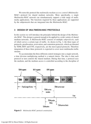 We term this protocol the multimedia medium access control (Multimedia-
MAC) protocol for shared medium networks. More speciﬁcally, a single
Multimedia-MAC network can simultaneously support a wide range of multi-
media applications. The functions required by these applications are supported
by the subprotocols that are integrated into the Multimedia-MAC.
3 DESIGN OF MULTIMEDIA-MAC PROTOCOLS
In this section we will introduce the principles behind the design of the Multime-
dia-MAC. This design is general enough to be applied to a wide variety of shared
medium networks. A Multimedia-MAC consists of multiple subprotocols, each
of which serves a certain type of trafﬁc. As shown in Fig. 3, the three types of
protocols, preallocation, reservation, and contention protocols, which are denoted
by TDM, RSV and CNT, respectively, are the most typical protocols. Therefore
integration of these three protocols is expected to cover most multimedia trafﬁc
streams.
To accommodate the three different control strategies into a single network,
a time division multiplexing method is a natural choice. The idea is that each
protocol in turn controls the shared medium. During that time, a protocol uses
the medium, and the medium access is controlled according to the discipline of
Figure 3 Multimedia-MAC protocol construction.
Copyright 2002 by Marcel Dekker. All Rights Reserved.
 