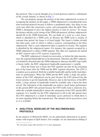 this protocol. Thus it can be thought of as if each protocol controls a subchannel
of the overall channel, as shown in Fig. 3.
We can properly arrange the priority of the three subprotocols in terms of
occupying the medium. In this paper, a TDM subprotocol is considered the most
time-restricted protocol because it follows a predeﬁned order. Any delay in one
cycle may affect the consecutive cycles, and consequently affect the QoS. Thus
TDM is designated to have the highest priority to start its service.1
To ensure
the fairness and the cyclic timing of the TDM sub-protocol, all three subprotocols
should ﬁll in the TDM framework. We can think of a cycle as a time frame,
which is identiﬁed by a TDM cycle id. Because the TDM cycle is usually of
constant time period, the frame is of ﬁxed length. The frame is further divided
into three parts, each of which is called a segment, corresponding to the three
subprotocols. That is, each subprotocol takes a segment in a frame. The segment
is identiﬁed by the subprotocol names. For instance, the segment occupied by a
TDM subprotocol is called a TDM segment. The other two segments are named
an RSV segment and a CNT segment, respectively.
The RSV subprotocol is based on reservation, so before the data transmis-
sion, the required bandwidth has to be determined. Therefore the RSV subproto-
col should be allocated after the TDM subprotocol. Because the RSV type trafﬁc
is bursty trafﬁc, the RSV subprotocol bandwidth requirement is variable.
Since the frame size is ﬁxed, the CNT segment can only be the remaining
part of the frame after the TDM and the RSV segment allocation. The CNT is
a random access protocol. Both the available bandwidth and the trafﬁc load deter-
mine its performance. When the TDM and the RSV trafﬁc is high, the perfor-
mance of the CNT subprotocol can be poor because the CNT protocol has the
lowest priority to get the bandwidth. However, due to the burstiness of the RSV
trafﬁc, a large amount of bandwidth would be available after a burst has been
served. The utilization of this bandwidth can achieve much better performance
in this period (RSV idle period) because the CNT trafﬁc load is relatively low,
while the available bandwidth is almost the summation of the CNT and the RSV
segments. It is feasible for the CNT subprotocol to ﬁll in the idle period since
the CNT subprotocol is a kind of immediate access protocol in which there is
no extra signaling before the transmission. The channel can be accessed as soon
as it is available.
4 ANALYTICAL MODELING OF THE MULTIMEDIA-MAC
PROTOCOLS
In our analysis of Multimedia-MAC, we are particularly interested in its perfor-
mance with respect to QoS metrics. For example, we are interested in ﬁnding if
1
We can easily assign other priorities if it is more appropriate.
Copyright 2002 by Marcel Dekker. All Rights Reserved.
 