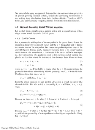 We successfully apply an approach that combines the decomposition properties
of general queueing vacation systems, numerically calculating the moments of
the waiting time distribution from their Laplace–Stieltjes Transform (LST)
forms, and approximately computing the tail probability from the moments.
4.1 General Queueing Model Without Vacation
Let us start from a simple case: a general arrival and a general service with a
single server model, denoted a GI/G/1 queue.
4.1.1 G/G/1 Queue
Let wn denote the waiting time of the nth packet in the queue. Let un denote the
interarrival time between the nth packet and the n ⫹ 1th packet, and vn denote
the service time of the nth packet. We choose the packet departure time as the
embedded point, denoted as Dn. Because we assume there is no server vacation
at the moment, the transmission is continuous if the packet buffer is nonempty,
i.e., the waiting time of a packet is equal to the previous packet waiting time
plus its service time minus the interarrival time between them. Hence we have
wn⫹1 ⫽ wn ⫹ vn ⫺ un (1)
⫽ wn ⫹ xn (2)
where xn ⫽ vn ⫺ un . If the buffer is empty when the n ⫹ 1th packet arrives, the
packet is transmitted immediately without queueing, so wn⫹1 ⫽ 0 in this case.
Combining these two cases, we get
wn⫹1 ⫽ MAX(0,wn ⫹ vn ⫺ un ) (3)
From the above equation, we can get the idle period in which the server (the
channel) is idle. The idle period is denoted by In ⫽ ⫺MIN(0,wn ⫹ vn ⫺ un ).
Then
wn⫹1 ⫺ In ⫽ wn ⫹ xn (4)
E[e⫺s(wn⫹1⫺In
)
] ⫽ E[e⫺swn]E[e⫺sxn] (5)
Because we have wn⫹1 ⫽ 0, when In ⬎ 0, and wn ≠ 0 when In ⫽ 0, we get
E[e⫺s(wn⫹1⫺In
)
] ⫽ E[e⫺swn |In ⬎ 0]Pr(In ⬎ 0)
(6)
⫹ E[e⫺swn⫹1 |In ⫽ 0]Pr(In ⫽ 0)
Because wn⫹1 ⫽ 0 when In ⬎ 0, then E[e⫺swn⫹1 |In ⬎ 0] ⫽ 1. Let Pr(In ⬎ 0) ⫽
a0 which is the probability of a new packet arrival seeing an empty buffer. Using
Eq. (7), we get
Copyright 2002 by Marcel Dekker. All Rights Reserved.
 