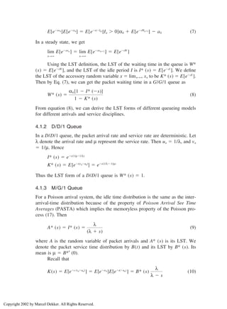 E[e⫺swn]E[e⫺sxn] ⫽ E[e⫺s(⫺In) |In ⬎ 0]α0 ⫹ E[e⫺sWn⫹1] ⫺ a0 (7)
In a steady state, we get
lim
n→∞
E[e⫺swn ] ⫽ lim
n→∞
E[e⫺swn⫹1 ] ⫽ E[e⫺sW
]
Using the LST deﬁnition, the LST of the waiting time in the queue is W*
(s) ⫽ E[e⫺sW
], and the LST of the idle period I is I* (s) ⫽ E[e⫺sI
]. We deﬁne
the LST of the accessory random variable x ⫽ limn→∞ xn to be K* (s) ⫽ E[e⫺sX
].
Then by Eq. (7), we can get the packet waiting time in a G/G/1 queue as
W* (s) ⫽
α0 [1 ⫺ I* (⫺s)]
1 ⫺ K* (s)
(8)
From equation (8), we can derive the LST forms of different queueing models
for different arrivals and service disciplines.
4.1.2 D/D/1 Queue
In a D/D/1 queue, the packet arrival rate and service rate are deterministic. Let
λ denote the arrival rate and µ represent the service rate. Then un ⫽ 1/λ, and vn
⫽ 1/µ. Hence
I* (s) ⫽ e⫺s(1/µ⫺1/λ)
K* (s) ⫽ E[e⫺s(vn⫺un)
] ⫽ e⫺s(1/λ⫺ 1/µ)
Thus the LST form of a D/D/1 queue is W* (s) ⫽ 1.
4.1.3 M/G/1 Queue
For a Poisson arrival system, the idle time distribution is the same as the inter-
arrival-time distribution because of the property of Poisson Arrival See Time
Averages (PASTA) which implies the memoryless property of the Poisson pro-
cess (17). Then
A* (s) ⫽ I* (s) ⫽
λ
(λ ⫹ s)
(9)
where A is the random variable of packet arrivals and A* (s) is its LST. We
denote the packet service time distribution by B(t) and its LST by B* (s). Its
mean is µ ⫽ B*′ (0).
Recall that
K(s) ⫽ E[e⫺s (vn⫺un)
] ⫽ E[e⫺svn]E[e⫺s(⫺un)
] ⫽ B* (s)
λ
λ ⫺ s
(10)
Copyright 2002 by Marcel Dekker. All Rights Reserved.
 