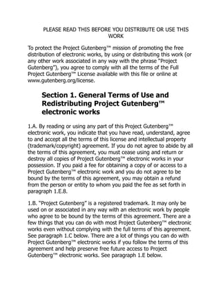PLEASE READ THIS BEFORE YOU DISTRIBUTE OR USE THIS
WORK
To protect the Project Gutenberg™ mission of promoting the free
distribution of electronic works, by using or distributing this work (or
any other work associated in any way with the phrase “Project
Gutenberg”), you agree to comply with all the terms of the Full
Project Gutenberg™ License available with this file or online at
www.gutenberg.org/license.
Section 1. General Terms of Use and
Redistributing Project Gutenberg™
electronic works
1.A. By reading or using any part of this Project Gutenberg™
electronic work, you indicate that you have read, understand, agree
to and accept all the terms of this license and intellectual property
(trademark/copyright) agreement. If you do not agree to abide by all
the terms of this agreement, you must cease using and return or
destroy all copies of Project Gutenberg™ electronic works in your
possession. If you paid a fee for obtaining a copy of or access to a
Project Gutenberg™ electronic work and you do not agree to be
bound by the terms of this agreement, you may obtain a refund
from the person or entity to whom you paid the fee as set forth in
paragraph 1.E.8.
1.B. “Project Gutenberg” is a registered trademark. It may only be
used on or associated in any way with an electronic work by people
who agree to be bound by the terms of this agreement. There are a
few things that you can do with most Project Gutenberg™ electronic
works even without complying with the full terms of this agreement.
See paragraph 1.C below. There are a lot of things you can do with
Project Gutenberg™ electronic works if you follow the terms of this
agreement and help preserve free future access to Project
Gutenberg™ electronic works. See paragraph 1.E below.
 
