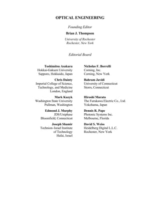 OPTICAL ENGINEERING
Founding Editor
Brian J. Thompson
University of Rochester
Rochester, New York
Editorial Board
Toshimitsu Asakura
Hokkai-Gakuen University
Sapporo, Hokkaido, Japan
Nicholas F. Borrelli
Corning, Inc.
Corning, New York
Chris Dainty
Imperial College of Science,
Technology, and Medicine
London, England
Bahram Javidi
University of Connecticut
Storrs, Connecticut
Mark Kuzyk
Washington State University
Pullman, Washington
Hiroshi Murata
The Furukawa Electric Co., Ltd.
Yokohama, Japan
Edmond J. Murphy
JDS/Uniphase
Bloomfield, Connecticut
Dennis R. Pape
Photonic Systems Inc.
Melbourne, Florida
Joseph Shamir
Technion–Israel Institute
of Technology
Hafai, Israel
David S. Weiss
Heidelberg Digital L.L.C.
Rochester, New York
Copyright 2002 by Marcel Dekker. All Rights Reserved.
 