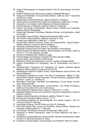 39. Organic Photoreceptors for Imaging Systems, Paul M. Borsenberger and David
S. Weiss
40. Photonic Switching and Interconnects, edited by Abdellatif Marrakchi
41. Design and Fabrication of Acousto-Optic Devices, edited by Akis P. Goutzoulis
and Dennis R. Pape
42. Digital Image Processing Methods, edited by Edward R. Dougherty
43. Visual Science and Engineering: Models and Applications, edited by D. H. Kelly
44. Handbook of Lens Design, Daniel Malacara and Zacarias Malacara
45. Photonic Devices and Systems, edited by Robert G. Hunsberger
46. Infrared Technology Fundamentals: Second Edition, Revised and Expanded,
edited by Monroe Schlessinger
47. Spatial Light Modulator Technology: Materials, Devices, and Applications, edited
by Uzi Efron
48. Lens Design: Second Edition, Revised and Expanded, Milton Laikin
49. Thin Films for Optical Systems, edited by Francoise R. Flory
50. Tunable Laser Applications, edited by F. J. Duarte
51. Acousto-Optic Signal Processing: Theory and Implementation, Second Edition,
edited by Norman J. Berg and John M. Pellegrino
52. Handbook of Nonlinear Optics, Richard L. Sutherland
53. Handbook of Optical Fibers and Cables: Second Edition, Hiroshi Murata
54. Optical Storage and Retrieval: Memory, Neural Networks, and Fractals, edited by
Francis T. S. Yu and Suganda Jutamulia
55. Devices for Optoelectronics, Wallace B. Leigh
56. Practical Design and Production of Optical Thin Films, Ronald R. Willey
57. Acousto-Optics: Second Edition, Adrian Korpel
58. Diffraction Gratings and Applications, Erwin G. Loewen and Evgeny Popov
59. Organic Photoreceptors for Xerography, Paul M. Borsenberger and David S.
Weiss
60. Characterization Techniques and Tabulations for Organic Nonlinear Optical
Materials, edited by Mark G. Kuzyk and Carl W. Dirk
61. Interferogram Analysis for Optical Testing, Daniel Malacara, Manuel Servin, and
Zacarias Malacara
62. Computational Modeling of Vision: The Role of Combination, William R. Uttal,
Ramakrishna Kakarala, Spiram Dayanand, Thomas Shepherd, Jagadeesh Kalki,
Charles F. Lunskis, Jr., and Ning Liu
63. Microoptics Technology: Fabrication and Applications of Lens Arrays and De-
vices, Nicholas Borrelli
64. Visual Information Representation, Communication, and Image Processing,
edited by Chang Wen Chen and Ya-Qin Zhang
65. Optical Methods of Measurement, Rajpal S. Sirohi and F. S. Chau
66. Integrated Optical Circuits and Components: Design and Applications, edited by
Edmond J. Murphy
67. Adaptive Optics Engineering Handbook, edited by Robert K. Tyson
68. Entropy and Information Optics, Francis T. S. Yu
69. Computational Methods for Electromagnetic and Optical Systems, John M.
Jarem and Partha P. Banerjee
70. Laser Beam Shaping, Fred M. Dickey and Scott C. Holswade
71. Rare-Earth-Doped Fiber Lasers and Amplifiers: Second Edition, Revised and
Expanded, edited by Michel J. F. Digonnet
72. Lens Design: Third Edition, Revised and Expanded, Milton Laikin
73. Handbook of Optical Engineering, edited by Daniel Malacara and Brian J.
Thompson
74. Handbook of Imaging Materials: Second Edition, Revised and Expanded, edited
by Arthur S. Diamond and David S. Weiss
75. Handbook of Image Quality: Characterization and Prediction, Brian W. Keelan
Copyright 2002 by Marcel Dekker. All Rights Reserved.
 