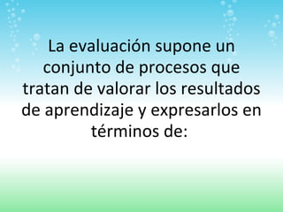 La evaluación supone un conjunto de procesos que tratan de valorar los resultados de aprendizaje y expresarlos en términos de:  