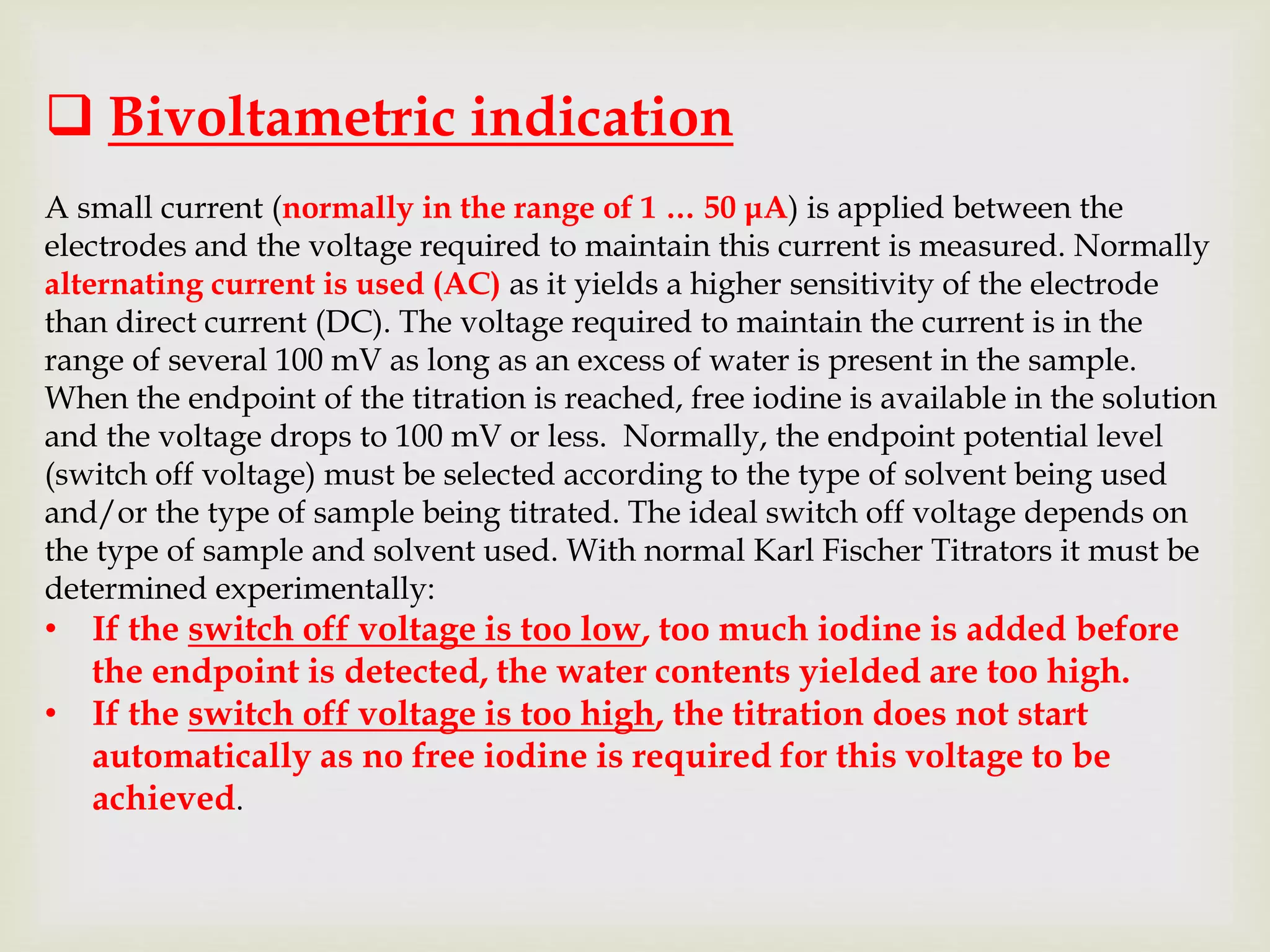  Bivoltametric indication
A small current (normally in the range of 1 … 50 μA) is applied between the
electrodes and the voltage required to maintain this current is measured. Normally
alternating current is used (AC) as it yields a higher sensitivity of the electrode
than direct current (DC). The voltage required to maintain the current is in the
range of several 100 mV as long as an excess of water is present in the sample.
When the endpoint of the titration is reached, free iodine is available in the solution
and the voltage drops to 100 mV or less. Normally, the endpoint potential level
(switch off voltage) must be selected according to the type of solvent being used
and/or the type of sample being titrated. The ideal switch off voltage depends on
the type of sample and solvent used. With normal Karl Fischer Titrators it must be
determined experimentally:
• If the switch off voltage is too low, too much iodine is added before
the endpoint is detected, the water contents yielded are too high.
• If the switch off voltage is too high, the titration does not start
automatically as no free iodine is required for this voltage to be
achieved.
 